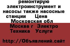 ремонтирую электроинструмент и насосы,также насосные станции   › Цена ­ 100 - Московская обл., Москва г. Электро-Техника » Услуги   